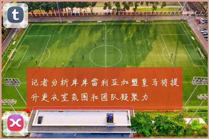 记者分析库库雷利亚加盟皇马将提升更衣室氛围和团队凝聚力