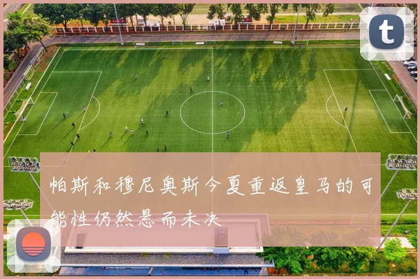 帕斯和穆尼奥斯今夏重返皇马的可能性仍然悬而未决