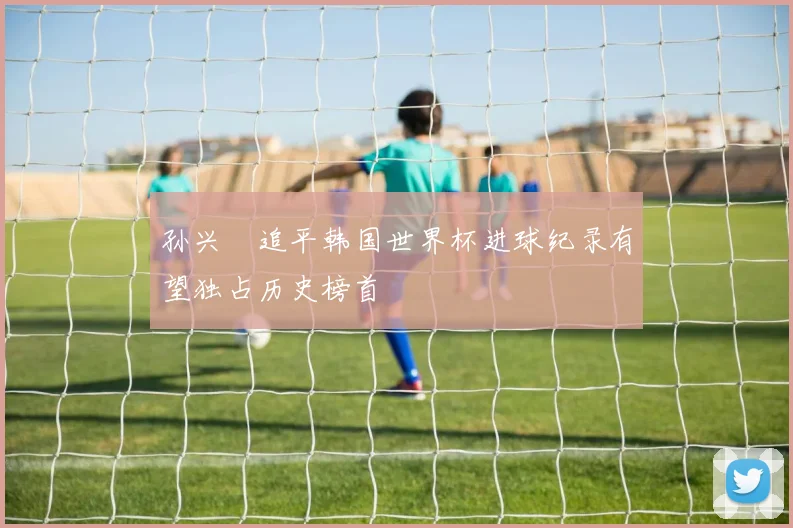 孙兴慜追平韩国世界杯进球纪录有望独占历史榜首