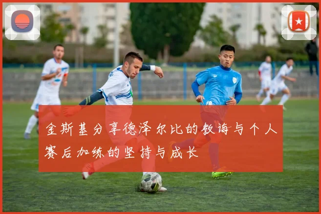 金斯基分享德泽尔比的教诲与个人赛后加练的坚持与成长