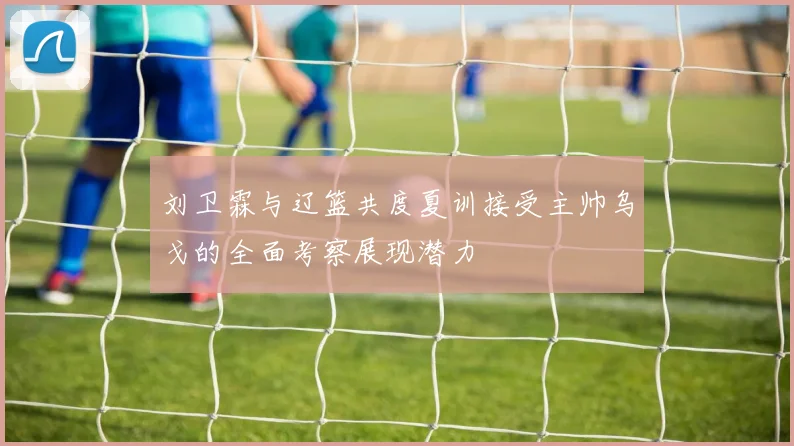 刘卫霖与辽篮共度夏训接受主帅乌戈的全面考察展现潜力