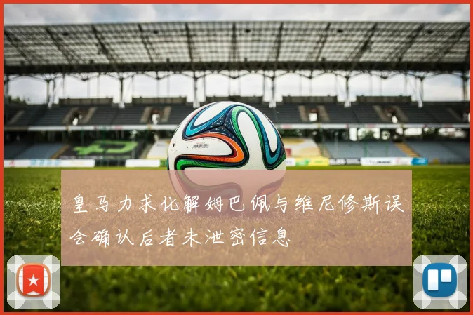 皇马力求化解姆巴佩与维尼修斯误会确认后者未泄密信息