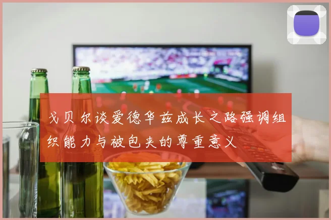 戈贝尔谈爱德华兹成长之路强调组织能力与被包夹的尊重意义