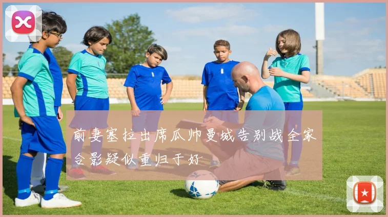 前妻塞拉出席瓜帅曼城告别战全家合影疑似重归于好